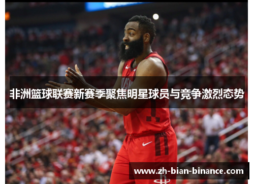 非洲篮球联赛新赛季聚焦明星球员与竞争激烈态势 非洲篮球联赛新赛季聚焦明星球员与竞争激烈态势